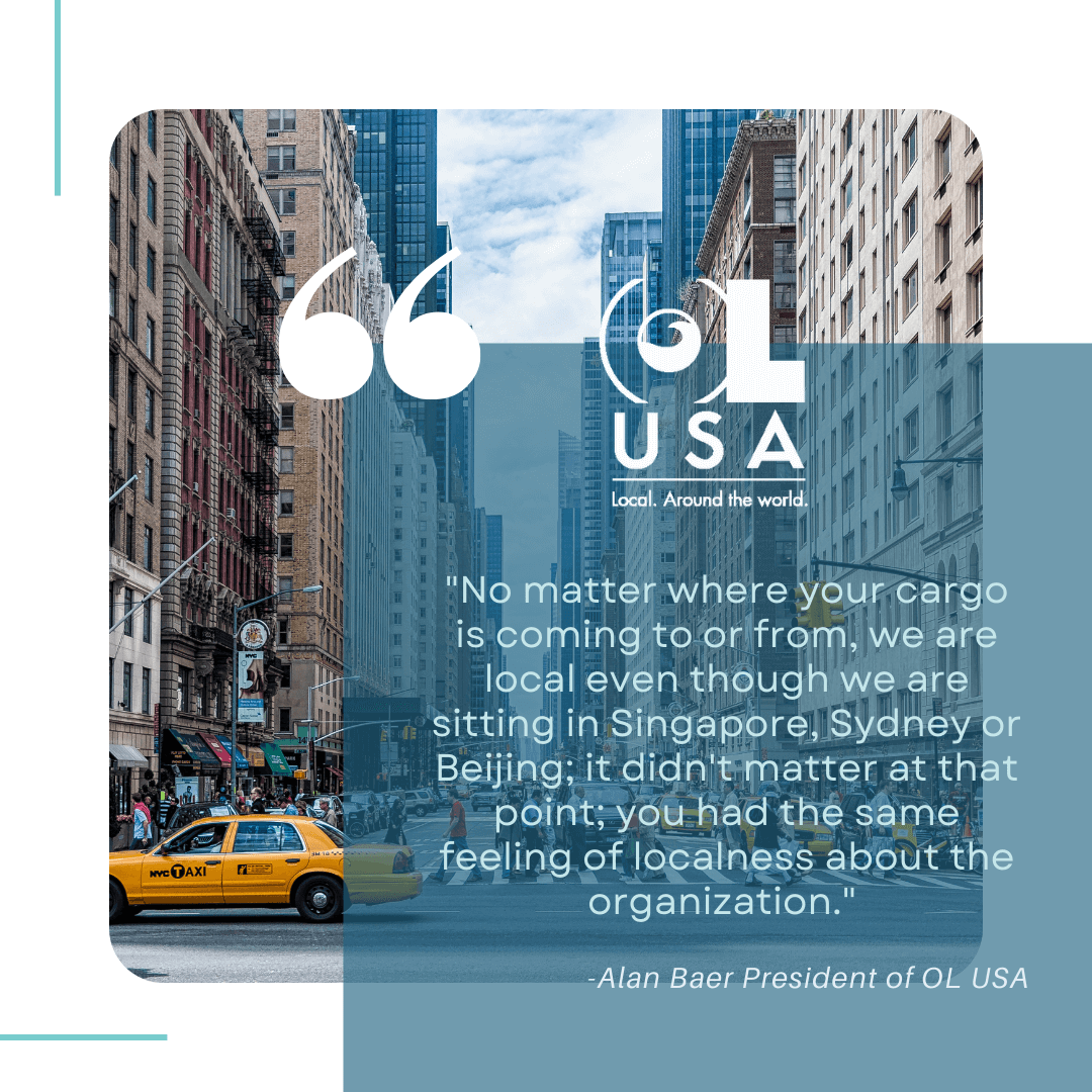 “No matter where your cargo is coming to or from, we are local even though we are sitting in Singapore, Sydney or Bejing; it didn’t matter at that point; you had the same feeling of localness about the organization.” - Alan Baer, President of OL USA